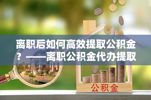 万秀离职后如何高效提取公积金？——离职公积金代办提取全流程解析