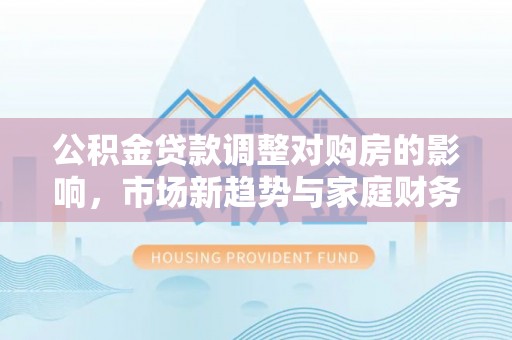 万秀公积金贷款调整对购房的影响，市场新趋势与家庭财务规划