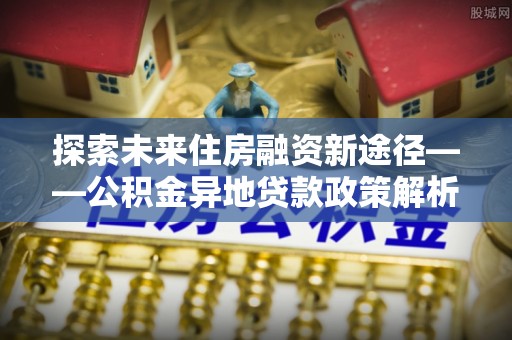 万秀探索未来住房融资新途径——公积金异地贷款政策解析与实践