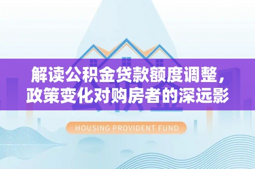 万秀解读公积金贷款额度调整，政策变化对购房者的深远影响