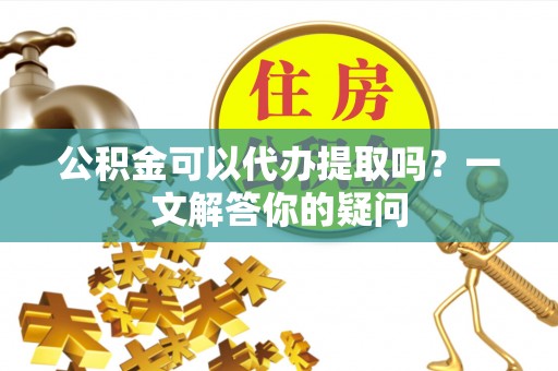 万秀公积金可以代办提取吗？一文解答你的疑问