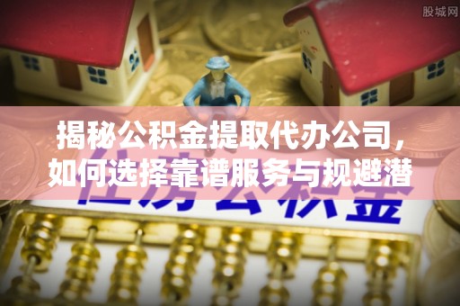 万秀揭秘公积金提取代办公司，如何选择靠谱服务与规避潜在风险