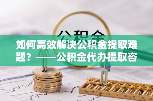 万秀如何高效解决公积金提取难题？——公积金代办提取咨询服务全解析