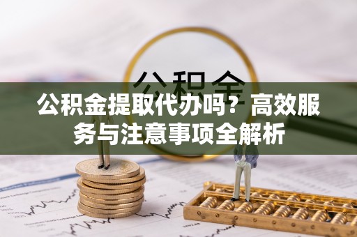 万秀公积金提取代办吗？高效服务与注意事项全解析