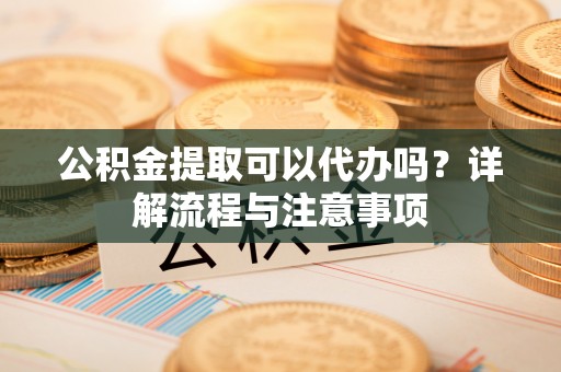 万秀公积金提取可以代办吗？详解流程与注意事项