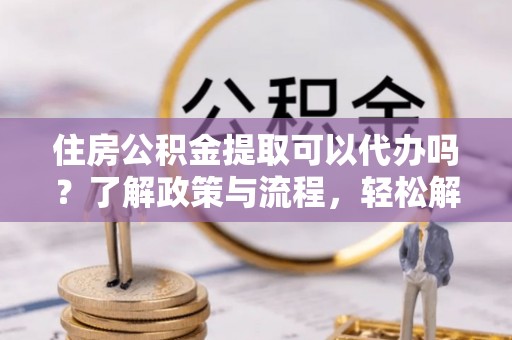 万秀住房公积金提取可以代办吗？了解政策与流程，轻松解决疑惑