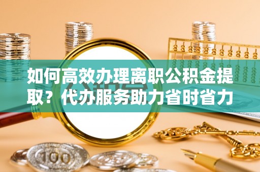 万秀如何高效办理离职公积金提取？代办服务助力省时省力