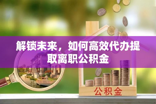 万秀解锁未来，如何高效代办提取离职公积金