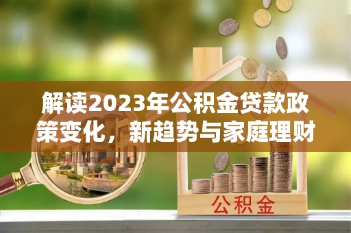 万秀解读2023年公积金贷款政策变化，新趋势与家庭理财规划