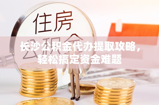 万秀长沙公积金代办提取攻略，轻松搞定资金难题
