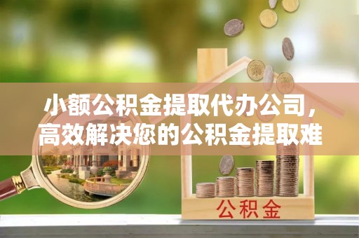 万秀小额公积金提取代办公司，高效解决您的公积金提取难题