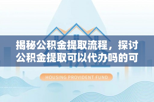 万秀揭秘公积金提取流程，探讨公积金提取可以代办吗的可行性与注意事项