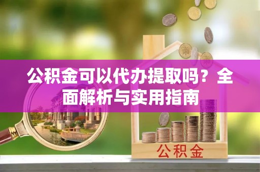 万秀公积金可以代办提取吗？全面解析与实用指南