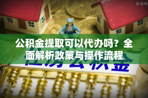万秀公积金提取可以代办吗？全面解析政策与操作流程