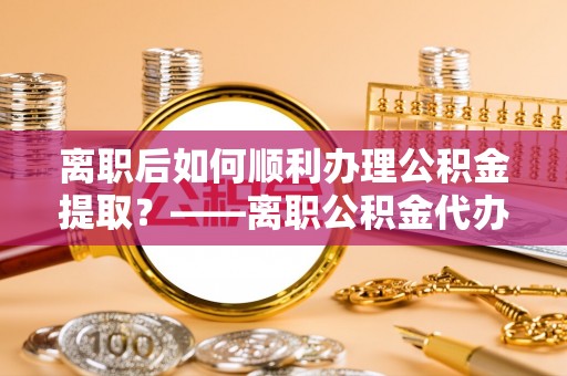 万秀离职后如何顺利办理公积金提取？——离职公积金代办提取全攻略