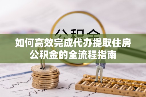 万秀如何高效完成代办提取住房公积金的全流程指南