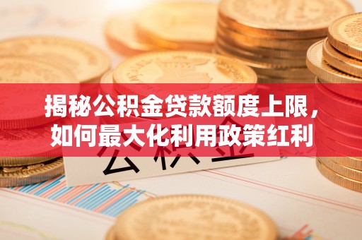 万秀揭秘公积金贷款额度上限，如何最大化利用政策红利