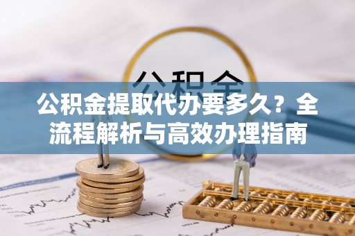 万秀公积金提取代办要多久？全流程解析与高效办理指南