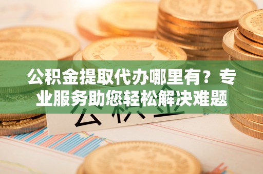 万秀公积金提取代办哪里有？专业服务助您轻松解决难题