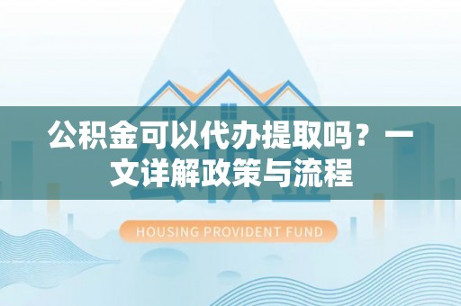 万秀公积金可以代办提取吗？一文详解政策与流程