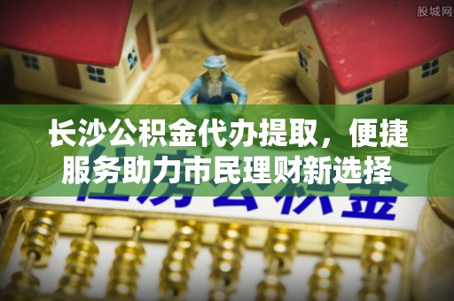 万秀长沙公积金代办提取，便捷服务助力市民理财新选择