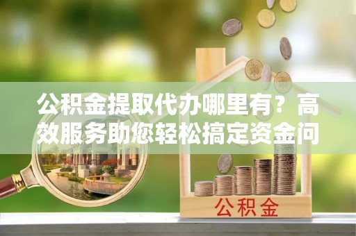 万秀公积金提取代办哪里有？高效服务助您轻松搞定资金问题