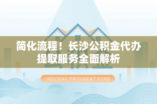 万秀简化流程！长沙公积金代办提取服务全面解析
