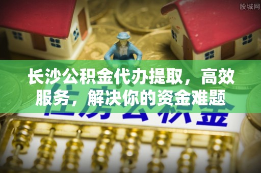 万秀长沙公积金代办提取，高效服务，解决你的资金难题