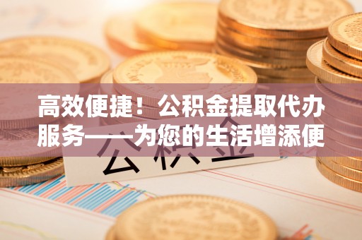 万秀高效便捷！公积金提取代办服务——为您的生活增添便利