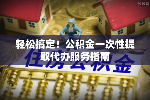 万秀轻松搞定！公积金一次性提取代办服务指南