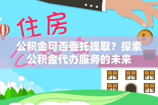 万秀公积金可否委托提取？探索公积金代办服务的未来