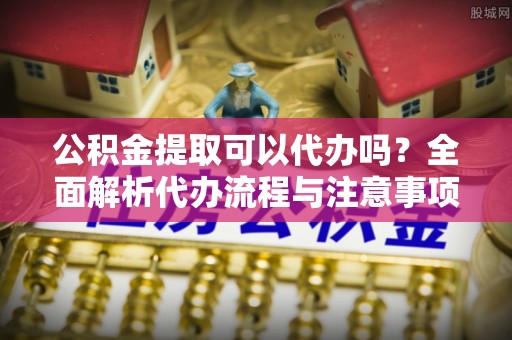 万秀公积金提取可以代办吗？全面解析代办流程与注意事项